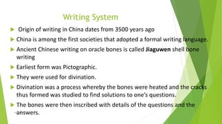 Writing System
 Origin of writing in China dates from 3500 years ago
 China is among the first societies that adopted a formal writing language.
 Ancient Chinese writing on oracle bones is called Jiaguwen shell bone
writing
 Earliest form was Pictographic.
 They were used for divination.
 Divination was a process whereby the bones were heated and the cracks
thus formed was studied to find solutions to one’s questions.
 The bones were then inscribed with details of the questions and the
answers.
Zahida Amin
 