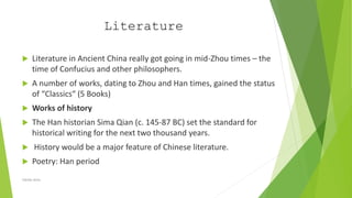 Literature
 Literature in Ancient China really got going in mid-Zhou times – the
time of Confucius and other philosophers.
 A number of works, dating to Zhou and Han times, gained the status
of “Classics“ (5 Books)
 Works of history
 The Han historian Sima Qian (c. 145-87 BC) set the standard for
historical writing for the next two thousand years.
 History would be a major feature of Chinese literature.
 Poetry: Han period
Zahida Amin
 