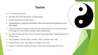 Taoism
 6th centaury by Lao tzu
 His book Tao Te Ching explains his philosophy
 People should be one with nature
 Taoists believe in spiritual immortality, where the spirit of the body joins the universe
after death
 It did not believe on government and rulers-Government is unnatural because it tries
to change the nature which usually makes things worse
 The Idea of Ying and Yang- nature has two balancing power- opposing forces are
always equal
 Ying- Negative, female, night , passive , moon, intuitive, soft, cold,
 Yang- Positive, male , day, Active, sun logical, hard, hot
 Dragon is important symbol of Yang , it represents power, Sega and saint
Zahida Amin
 