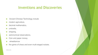 Inventions and Discoveries
 Ancient Chinese Technology include
 modern agriculture,
 decimal mathematics,
 umbrella,
 shipping,
 astronomical observations,
 Coin and paper money
 wheelbarrow
 the game of chess and even multi-staged rockets.
Zahida Amin
 