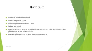 Buddhism
 Based on teachingof Buddah
 Born in Nepal in 553 Bc
 Budism Spread in India and China
 Belive on rebirth
 Cycle of rebirth. Rebirth is complete once a person lives proper life –then
person soul would enter Nirvana
 Concept of Karma: All Actions have conscequences
Zahida Amin
 