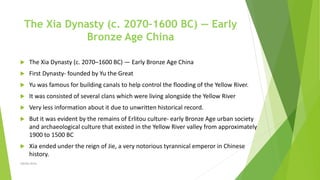 The Xia Dynasty (c. 2070–1600 BC) — Early
Bronze Age China
 The Xia Dynasty (c. 2070–1600 BC) — Early Bronze Age China
 First Dynasty- founded by Yu the Great
 Yu was famous for building canals to help control the flooding of the Yellow River.
 It was consisted of several clans which were living alongside the Yellow River
 Very less information about it due to unwritten historical record.
 But it was evident by the remains of Erlitou culture- early Bronze Age urban society
and archaeological culture that existed in the Yellow River valley from approximately
1900 to 1500 BC
 Xia ended under the reign of Jie, a very notorious tyrannical emperor in Chinese
history.
Zahida Amin
 
