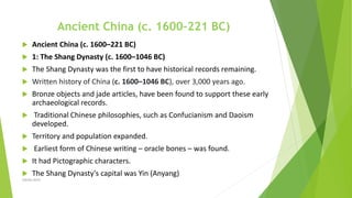 Ancient China (c. 1600–221 BC)
 Ancient China (c. 1600–221 BC)
 1: The Shang Dynasty (c. 1600–1046 BC)
 The Shang Dynasty was the first to have historical records remaining.
 Written history of China (c. 1600–1046 BC), over 3,000 years ago.
 Bronze objects and jade articles, have been found to support these early
archaeological records.
 Traditional Chinese philosophies, such as Confucianism and Daoism
developed.
 Territory and population expanded.
 Earliest form of Chinese writing – oracle bones – was found.
 It had Pictographic characters.
 The Shang Dynasty's capital was Yin (Anyang)
Zahida Amin
 