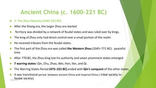 Ancient China (c. 1600–221 BC)
 2: The Zhou Dynasty (1045-221 BC)
 After the Shang era, the larger Zhou era started
 Territory was divided by a network of feudal states and was ruled over by kings.
 The king of Zhou only had direct control over a small portion of the realm
 He received tributes from the feudal states.
 The first part of the Zhou era was called the Western Zhou (1045–771 BC)- peaceful
time
 After 770 BC, the Zhou king lost his authority and seven prominent states emerged.
 7 warring states: Qin, Chu, Zhao, Wei, Han, Yan, and Qi.
 The Warring States Period (475–221 BC) ended with Qin's conquest of the other states.
 It was transitional period between ancient China and Imperial China.( tribal society to
feudal society)
Zahida Amin
 
