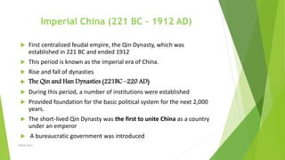 Imperial China (221 BC – 1912 AD)
 First centralized feudal empire, the Qin Dynasty, which was
established in 221 BC and ended 1912
 This period is known as the imperial era of China.
 Rise and fall of dynasties
 The Qin and Han Dynasties (221BC –220 AD)
 During this period, a number of institutions were established
 Provided foundation for the basic political system for the next 2,000
years.
 The short-lived Qin Dynasty was the first to unite China as a country
under an emperor
 A bureaucratic government was introduced
Zahida Amin
 