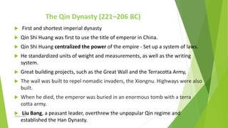 The Qin Dynasty (221–206 BC)
 First and shortest imperial dynasty
 Qin Shi Huang was first to use the title of emperor in China.
 Qin Shi Huang centralized the power of the empire - Set up a system of laws.
 He standardized units of weight and measurements, as well as the writing
system.
 Great building projects, such as the Great Wall and the Terracotta Army,
 The wall was built to repel nomadic invaders, the Xiongnu. Highways were also
built.
 When he died, the emperor was buried in an enormous tomb with a terra
cotta army.
 Liu Bang, a peasant leader, overthrew the unpopular Qin regime and
established the Han Dynasty.
Zahida Amin
 