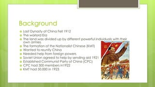 Background
 Last Dynasty of China Fell 1912
 The warlord Era
 The land was divided up by different powerful individuals with their
own armies
 The formation of the Nationalist Chinese (KMT)
 Wanted to reunify China
 Needed help from foreign powers
 Soviet Union agreed to help by sending aid 1921
 Established Communist Party of China (CPC)
 CPC had 300 members in1922
 KMT had 50,000 in 1923
 