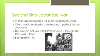 Second Sino-Japanese war
 In 1937 Japan began a full scale invasion of China
 China was in a chaotic state making it perfect for the
Japanese
 The KMT did not join with CPC because it thought the
CPC was a threat
 Beijing fell in 1937
 