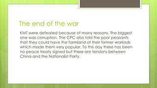 The end of the war
KMT were defeated because of many reasons. The biggest
one was corruption. The CPC also told the poor peasants
that they could have the farmland of their former warlords
which made them very popular. To this day there has been
no peace treaty signed but there are tensions between
China and the Nationalist Party.
 