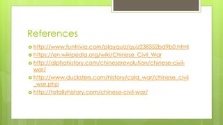References
 http://www.funtrivia.com/playquiz/quiz238352bd9b0.html
 https://en.wikipedia.org/wiki/Chinese_Civil_War
 http://alphahistory.com/chineserevolution/chinese-civil-
war/
 http://www.ducksters.com/history/cold_war/chinese_civil
_war.php
 http://totallyhistory.com/chinese-civil-war/
 