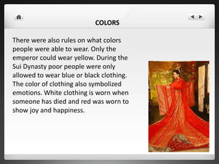 COLORS
There were also rules on what colors
people were able to wear. Only the
emperor could wear yellow. During the
Sui Dynasty poor people were only
allowed to wear blue or black clothing.
The color of clothing also symbolized
emotions. White clothing is worn when
someone has died and red was worn to
show joy and happiness.
 