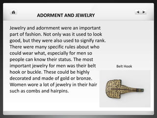 ADORMENT AND JEWELRY
Jewelry and adornment were an important
part of fashion. Not only was it used to look
good, but they were also used to signify rank.
There were many specific rules about who
could wear what, especially for men so
people can know their status. The most
important jewelry for men was their belt
hook or buckle. These could be highly
decorated and made of gold or bronze.
Women wore a lot of jewelry in their hair
such as combs and hairpins.
Belt Hook
 