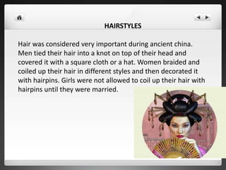 HAIRSTYLES
Hair was considered very important during ancient china.
Men tied their hair into a knot on top of their head and
covered it with a square cloth or a hat. Women braided and
coiled up their hair in different styles and then decorated it
with hairpins. Girls were not allowed to coil up their hair with
hairpins until they were married.
 