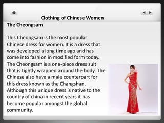 Clothing of Chinese Women
The Cheongsam
This Cheongsam is the most popular
Chinese dress for women. It is a dress that
was developed a long time ago and has
come into fashion in modified form today.
The Cheongsam is a one-piece dress suit
that is tightly wrapped around the body. The
Chinese also have a male counterpart for
this dress known as the Changshan.
Although this unique dress is native to the
country of china in recent years it has
become popular amongst the global
community.
 