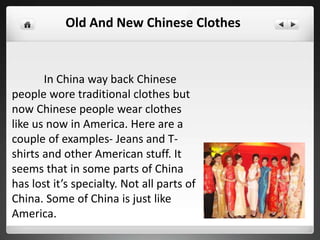 In China way back Chinese
people wore traditional clothes but
now Chinese people wear clothes
like us now in America. Here are a
couple of examples- Jeans and T-
shirts and other American stuff. It
seems that in some parts of China
has lost it’s specialty. Not all parts of
China. Some of China is just like
America.
Old And New Chinese Clothes
 