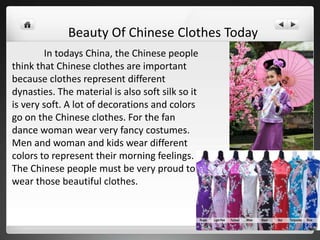 In todays China, the Chinese people
think that Chinese clothes are important
because clothes represent different
dynasties. The material is also soft silk so it
is very soft. A lot of decorations and colors
go on the Chinese clothes. For the fan
dance woman wear very fancy costumes.
Men and woman and kids wear different
colors to represent their morning feelings.
The Chinese people must be very proud to
wear those beautiful clothes.
Beauty Of Chinese Clothes Today
 