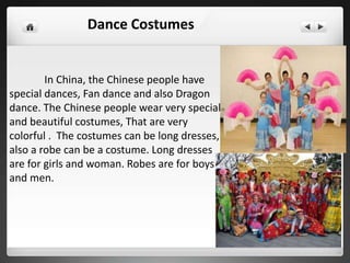 In China, the Chinese people have
special dances, Fan dance and also Dragon
dance. The Chinese people wear very special
and beautiful costumes, That are very
colorful . The costumes can be long dresses,
also a robe can be a costume. Long dresses
are for girls and woman. Robes are for boys
and men.
Dance Costumes
 