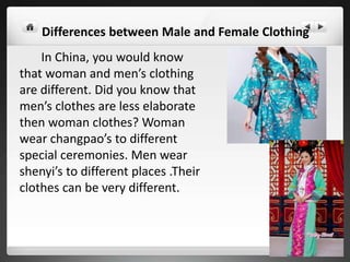 In China, you would know
that woman and men’s clothing
are different. Did you know that
men’s clothes are less elaborate
then woman clothes? Woman
wear changpao’s to different
special ceremonies. Men wear
shenyi’s to different places .Their
clothes can be very different.
Differences between Male and Female Clothing
 