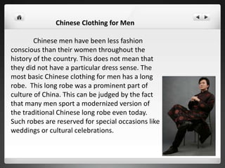 Chinese Clothing for Men
Chinese men have been less fashion
conscious than their women throughout the
history of the country. This does not mean that
they did not have a particular dress sense. The
most basic Chinese clothing for men has a long
robe. This long robe was a prominent part of
culture of China. This can be judged by the fact
that many men sport a modernized version of
the traditional Chinese long robe even today.
Such robes are reserved for special occasions like
weddings or cultural celebrations.
 