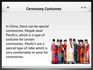 In China, there can be special
ceremonies. People wear
Pienfu’s, which is a type of
costume for certain
ceremonies. Pienfu’s are a
special type of robe which is
very comfortable to wear for
ceremonies.
Ceremony Costumes
 