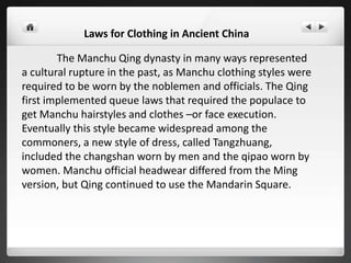 Laws for Clothing in Ancient China
The Manchu Qing dynasty in many ways represented
a cultural rupture in the past, as Manchu clothing styles were
required to be worn by the noblemen and officials. The Qing
first implemented queue laws that required the populace to
get Manchu hairstyles and clothes –or face execution.
Eventually this style became widespread among the
commoners, a new style of dress, called Tangzhuang,
included the changshan worn by men and the qipao worn by
women. Manchu official headwear differed from the Ming
version, but Qing continued to use the Mandarin Square.
 