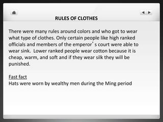 RULES OF CLOTHES
There were many rules around colors and who got to wear
what type of clothes. Only certain people like high ranked
officials and members of the emperor’s court were able to
wear sink. Lower ranked people wear cotton because it is
cheap, warm, and soft and if they wear silk they will be
punished.
Fast fact
Hats were worn by wealthy men during the Ming period
 