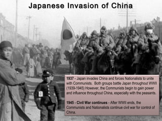 1937 - Japan invades China and forces Nationalists to unite
with Communists. Both groups battle Japan throughout WWII
(1939-1945) However, the Communists begin to gain power
and influence throughout China, especially with the peasants.
1945 - Civil War continues - After WWII ends, the
Communists and Nationalists continue civil war for control of
China.
Japanese Invasion of ChinaJapanese Invasion of China
 