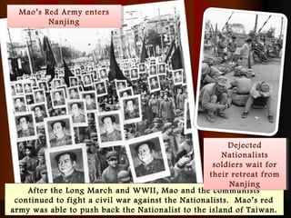 After the Long March and WWII, Mao and the communists
continued to fight a civil war against the Nationalists. Mao’s red
army was able to push back the Nationalist to the island of Taiwan.
Dejected
Nationalists
soldiers wait for
their retreat from
Nanjing
Dejected
Nationalists
soldiers wait for
their retreat from
Nanjing
Mao’s Red Army enters
Nanjing
Mao’s Red Army enters
Nanjing
 