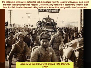 The Nationalist armies were exhausted and demoralized from the long war with Japan. As a result,
the fresh and highly motivated People’s Liberation Army were able to score many victories over
them. By 1948 the situation was looking bad for the Nationalists, and good for the Communists.
Victorious Communists march into Beijing,
1949
 