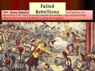 1899 - _______________ - Powerful secret society called “The Righteous and
Harmonious Fists” made up of poor farmers and workers. They resented foreign
influence and marched into Beijing to attack the foreigners.
1899 - _______________ - Powerful secret society called “The Righteous and
Harmonious Fists” made up of poor farmers and workers. They resented foreign
influence and marched into Beijing to attack the foreigners.
Boxer Rebellion
The rebellion failed due to the strength of the
European military but ignited a sense of
nationalism in China. People wanted change.
Failed
Rebellions
 