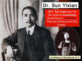 1911 - Sun Yixian (Sun Yat-
Sen) leads his Kuomintang
(Guomintang) or ___________
Party and overthrows the Qing
Dynasty.
1911 - Sun Yixian (Sun Yat-
Sen) leads his Kuomintang
(Guomintang) or ___________
Party and overthrows the Qing
Dynasty.
Nationalis
t
Dr. Sun Yixian
Last Emperor of Qing Dynasty, Pu Yi
 