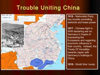 1916 - Nationalist Party
has trouble controlling
warlords and loses power.
1917 - Chinese fight in
WWI declaring war on
Germany in hopes of
impressing the
Europeans and regaining
economic influence in
their country. Instead, the
Treaty Of Versailles
rewards Japan with
Germany’s holdings in
China.
1919 - World War I ends.
1916 - Nationalist Party
has trouble controlling
warlords and loses power.
1917 - Chinese fight in
WWI declaring war on
Germany in hopes of
impressing the
Europeans and regaining
economic influence in
their country. Instead, the
Treaty Of Versailles
rewards Japan with
Germany’s holdings in
China.
1919 - World War I ends.
Trouble Uniting China
 