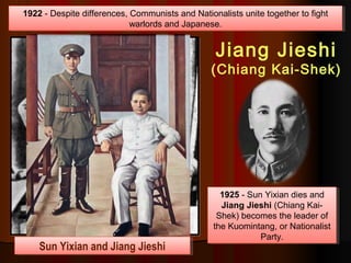 1922 - Despite differences, Communists and Nationalists unite together to fight
warlords and Japanese.
1922 - Despite differences, Communists and Nationalists unite together to fight
warlords and Japanese.
1925 - Sun Yixian dies and
Jiang Jieshi (Chiang Kai-
Shek) becomes the leader of
the Kuomintang, or Nationalist
Party.
1925 - Sun Yixian dies and
Jiang Jieshi (Chiang Kai-
Shek) becomes the leader of
the Kuomintang, or Nationalist
Party.
Jiang Jieshi
(Chiang Kai-Shek)
Sun Yixian and Jiang JieshiSun Yixian and Jiang Jieshi
 