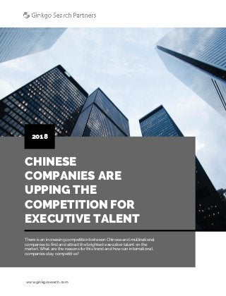 www.ginkgosearch.com
CHINESE
COMPANIES ARE
UPPING THE
COMPETITION FOR
EXECUTIVE TALENT
2018
There is an increasing competition between Chinese and multinational
companies to find and attract the brightest executive talent on the
market. What are the reasons for this trend and how can international
companies stay competitive?
 