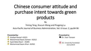 Chinese consumer attitude and
purchase intent towards green
products
By
Yiming Teng, Xiucum Wang and Pingping Lu
Asia-Pacific Journal of Business Administration, Vol. 6 Issue: 2, pp.84-96
Presented by:
Shafqat Rasool- 41015
Muhammad Awais Zameer- 41012
Syed Abdul Basit – 41005
Muhammad Awais Khan- 41050
Presented to:
Dr. Yasir Tanveer
GC. University Faisalabad
22/11/2019
 
