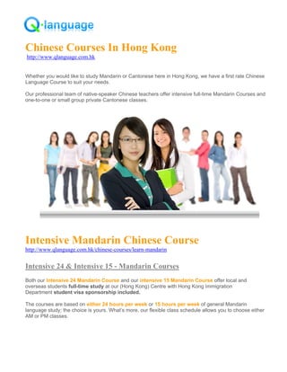 Chinese Courses In Hong Kong
http://www.qlanguage.com.hk


Whether you would like to study Mandarin or Cantonese here in Hong Kong, we have a first rate Chinese
Language Course to suit your needs.

Our professional team of native-speaker Chinese teachers offer intensive full-time Mandarin Courses and
one-to-one or small group private Cantonese classes.




Intensive Mandarin Chinese Course
http://www.qlanguage.com.hk/chinese-courses/learn-mandarin


Intensive 24 & Intensive 15 - Mandarin Courses
Both our Intensive 24 Mandarin Course and our intensive 15 Mandarin Course offer local and
overseas students full-time study at our (Hong Kong) Centre with Hong Kong Immigration
Department student visa sponsorship included.

The courses are based on either 24 hours per week or 15 hours per week of general Mandarin
language study; the choice is yours. What’s more, our flexible class schedule allows you to choose either
AM or PM classes.
 