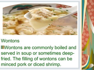 Wontons
Wontons are commonly boiled and
served in soup or sometimes deep-
fried. The filling of wontons can be
minced pork or diced shrimp.
 