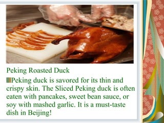 Peking Roasted Duck
Peking duck is savored for its thin and
crispy skin. The Sliced Peking duck is often
eaten with pancakes, sweet bean sauce, or
soy with mashed garlic. It is a must-taste
dish in Beijing!
 