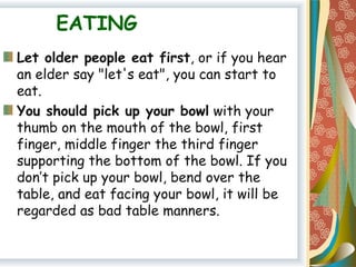 EATING
Let older people eat first, or if you hear
an elder say "let's eat", you can start to
eat.
You should pick up your bowl with your
thumb on the mouth of the bowl, first
finger, middle finger the third finger
supporting the bottom of the bowl. If you
don’t pick up your bowl, bend over the
table, and eat facing your bowl, it will be
regarded as bad table manners.
 