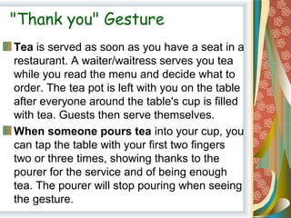 "Thank you" Gesture
Tea is served as soon as you have a seat in a 
restaurant. A waiter/waitress serves you tea 
while you read the menu and decide what to 
order. The tea pot is left with you on the table 
after everyone around the table's cup is filled 
with tea. Guests then serve themselves.
When someone pours tea into your cup, you 
can tap the table with your first two fingers 
two or three times, showing thanks to the 
pourer for the service and of being enough 
tea. The pourer will stop pouring when seeing 
the gesture.
 