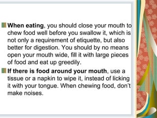 When eating, you should close your mouth to 
chew food well before you swallow it, which is 
not only a requirement of etiquette, but also 
better for digestion. You should by no means 
open your mouth wide, fill it with large pieces 
of food and eat up greedily.
If there is food around your mouth, use a 
tissue or a napkin to wipe it, instead of licking 
it with your tongue. When chewing food, don’t 
make noises.
 
