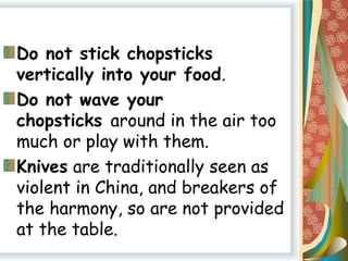 Do not stick chopsticks
vertically into your food.
Do not wave your
chopsticks around in the air too
much or play with them.
Knives are traditionally seen as
violent in China, and breakers of
the harmony, so are not provided
at the table.
 