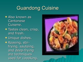 Guandong Cuisine  Also known as Cantonese Cuisene. Tastes clean, crisp, and fresh. Unique dishes. Roasing, stir-frying, sauteing, and deep-frying are techniques used for coooking. 