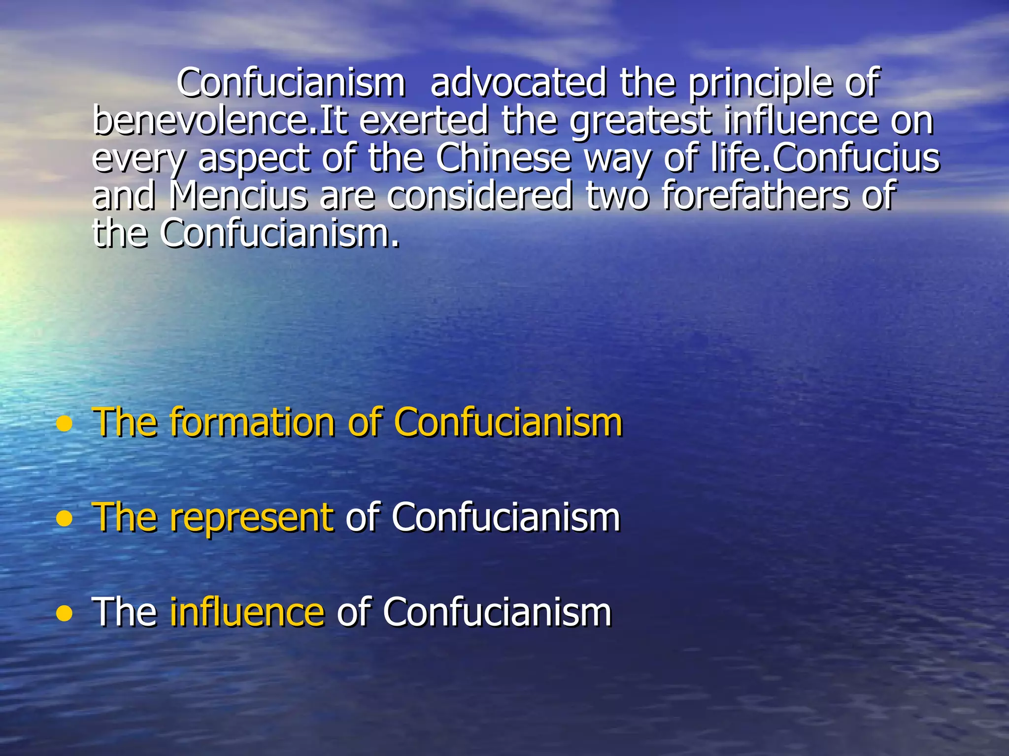 Confucianism advocated the principle of
  benevolence.It exerted the greatest influence on
  every aspect of the Chinese way of life.Confucius
  and Mencius are considered two forefathers of
  the Confucianism.



• The formation of Confucianism

• The represent of Confucianism

• The influence of Confucianism
 