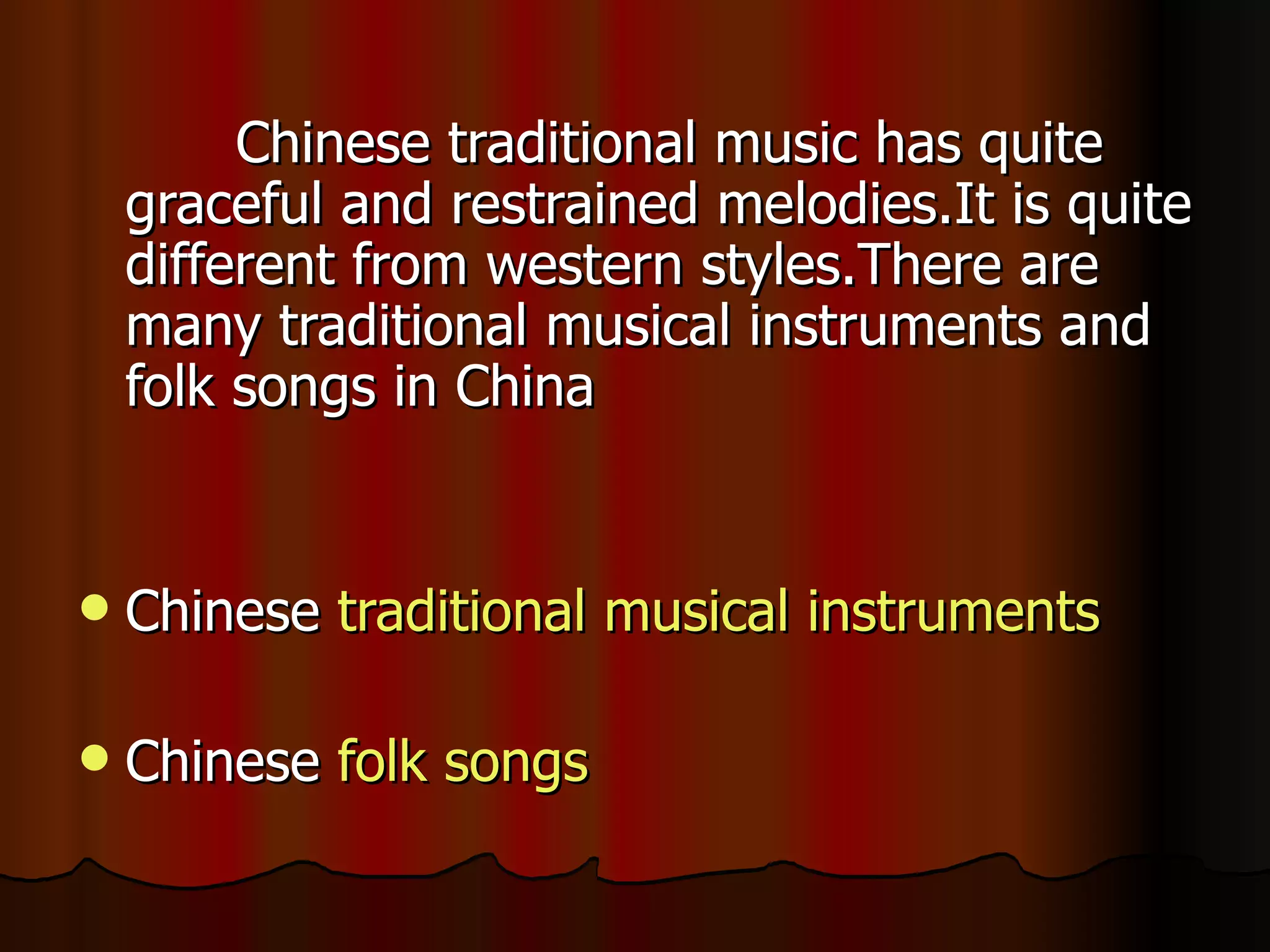 Chinese traditional music has quite
    graceful and restrained melodies.It is quite
    different from western styles.There are
    many traditional musical instruments and
    folk songs in China


   Chinese traditional musical instruments

   Chinese folk songs
 