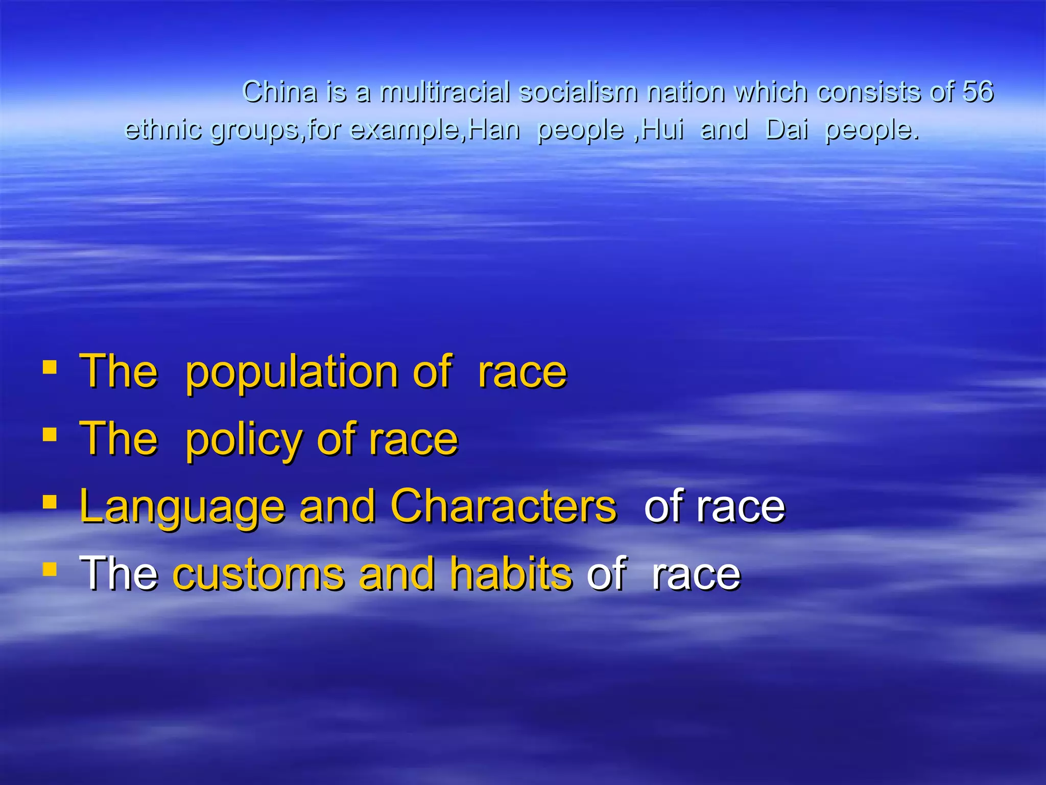 China is a multiracial socialism nation which consists of 56
     ethnic groups,for example,Han people ,Hui and Dai people.




   The population of race
   The policy of race
   Language and Characters of race
   The customs and habits of race
 