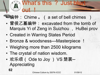 What’s this ？ Just blurt out ！ 编钟： Chime 。（ a set of bell chimes  ） 曾侯乙墓编钟： excavated from the tomb of Marquis Yi of Zeng in Suizhou ， HuBei prov Created in Warring States Period Bronze & woodsness---Masterpiece ！ Weighing more than 2500 kilograms The crystal of nation wisdom. 欢乐颂（ Ode to Joy ） VS 楚裳 — Appreciating 