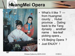 HuangMei Opera What‘s it like ？ ---from Huangmei county ， Hubei province ， Dating back to the Tang dynasty ， another name ： tea-leaf picking opera 。 VS Beijing Opera ？ Just ENJOY ！ 