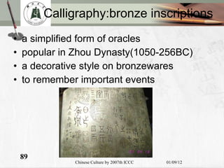 Calligraphy:bronze inscriptions a simplified form of oracles  popular in Zhou Dynasty(1050-256BC) a decorative style  on bronzewares to remember important events 