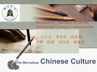 The Marvelous   Chinese Culture Presented by : Members of 2007th International Cultural Communication 石方玉  李莹莹  黄莉莉 郭顺  陈媛  刘雪青  杨雄英 